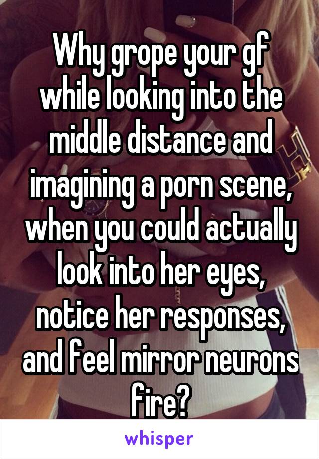 Why grope your gf while looking into the middle distance and imagining a porn scene, when you could actually look into her eyes, notice her responses, and feel mirror neurons fire?