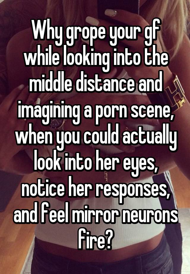 Why grope your gf while looking into the middle distance and imagining a porn scene, when you could actually look into her eyes, notice her responses, and feel mirror neurons fire?