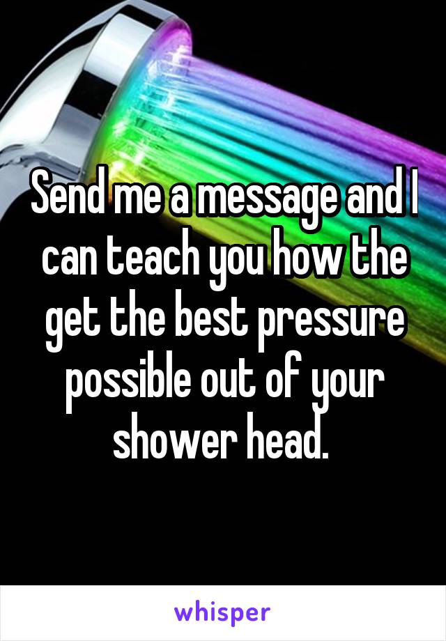 Send me a message and I can teach you how the get the best pressure possible out of your shower head. 