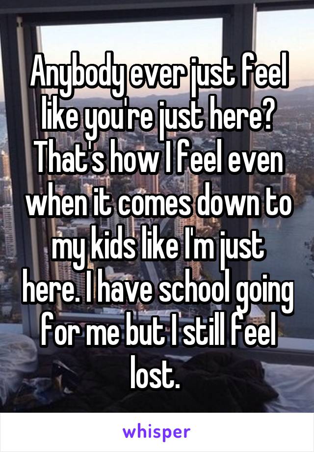 Anybody ever just feel like you're just here? That's how I feel even when it comes down to my kids like I'm just here. I have school going for me but I still feel lost. 