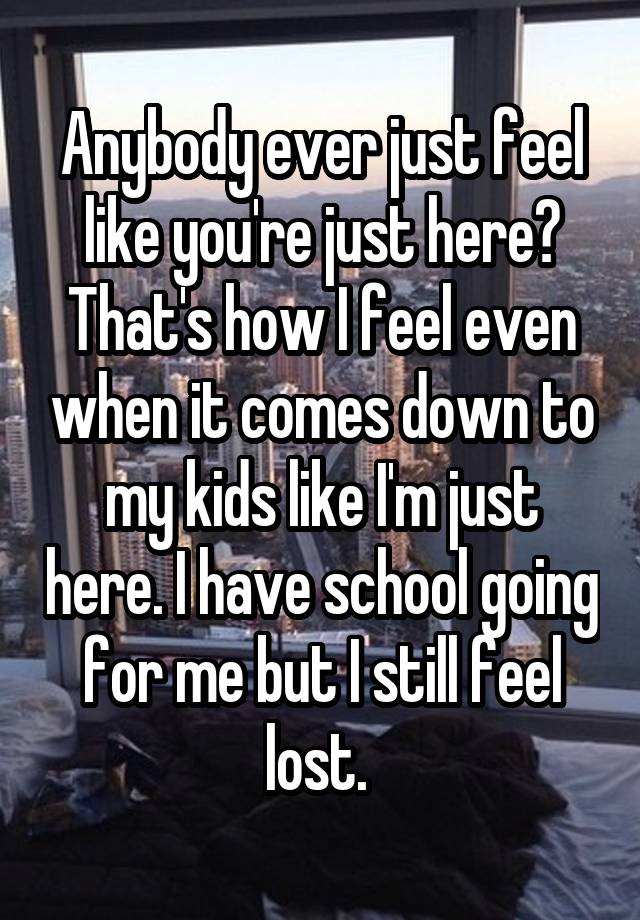 Anybody ever just feel like you're just here? That's how I feel even when it comes down to my kids like I'm just here. I have school going for me but I still feel lost. 