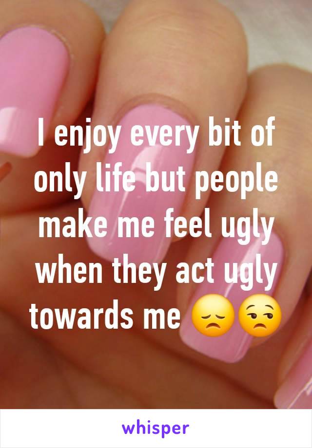 I enjoy every bit of only life but people make me feel ugly when they act ugly towards me 😞😒