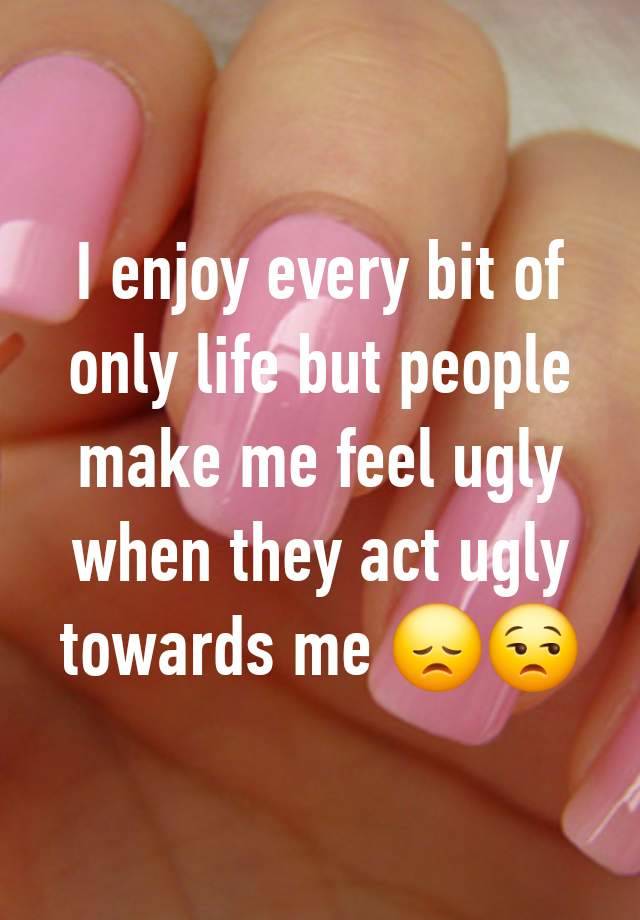 I enjoy every bit of only life but people make me feel ugly when they act ugly towards me 😞😒