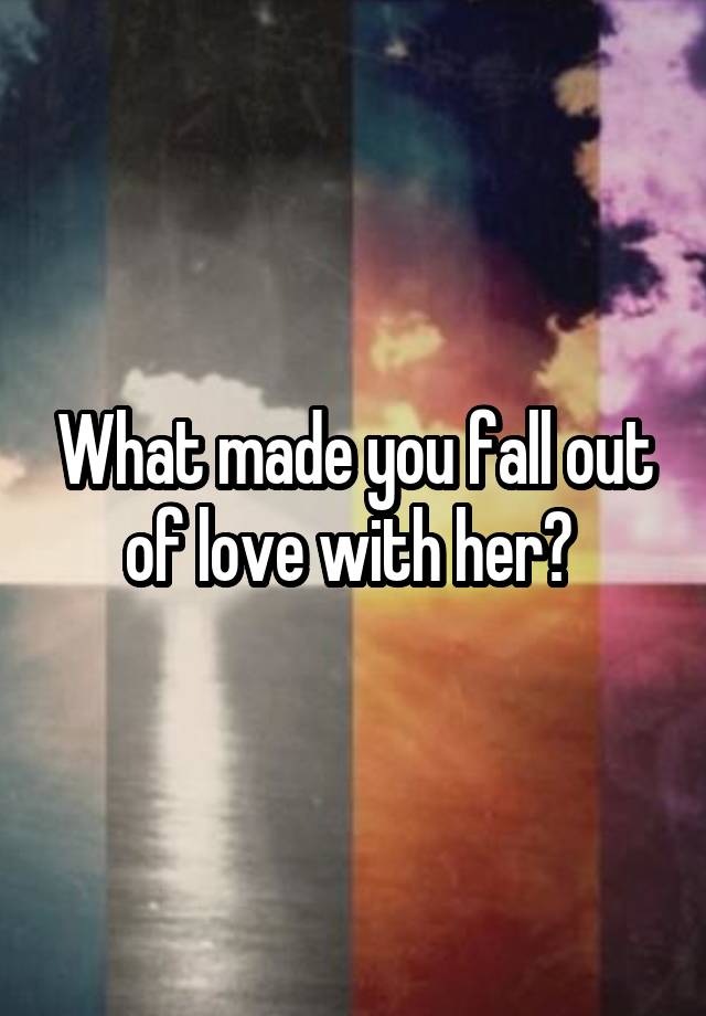 What made you fall out of love with her? 