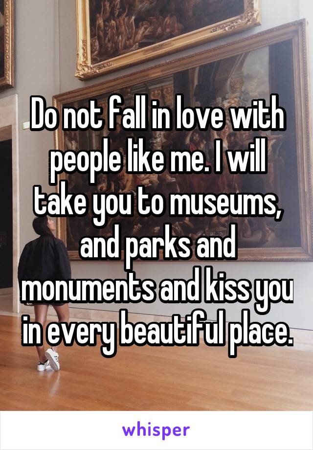 Do not fall in love with people like me. I will take you to museums, and parks and monuments and kiss you in every beautiful place.