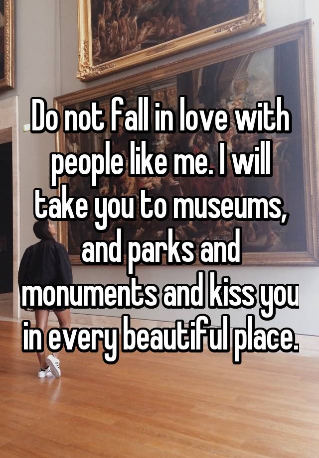 Do not fall in love with people like me. I will take you to museums, and parks and monuments and kiss you in every beautiful place.