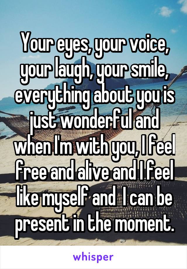 Your eyes, your voice, your laugh, your smile, everything about you is just wonderful and when I'm with you, I feel free and alive and I feel like myself and  I can be present in the moment.