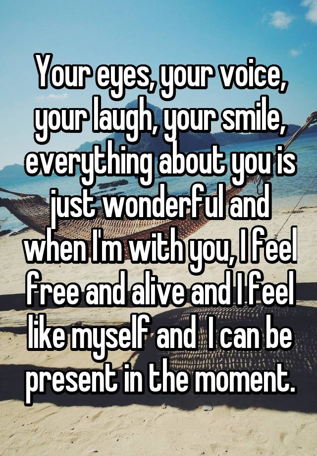 Your eyes, your voice, your laugh, your smile, everything about you is just wonderful and when I'm with you, I feel free and alive and I feel like myself and  I can be present in the moment.