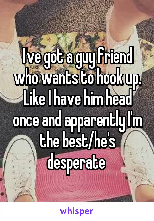I've got a guy friend who wants to hook up. Like I have him head once and apparently I'm the best/he's desperate 