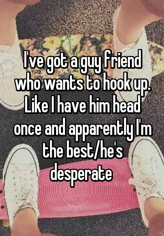 I've got a guy friend who wants to hook up. Like I have him head once and apparently I'm the best/he's desperate 
