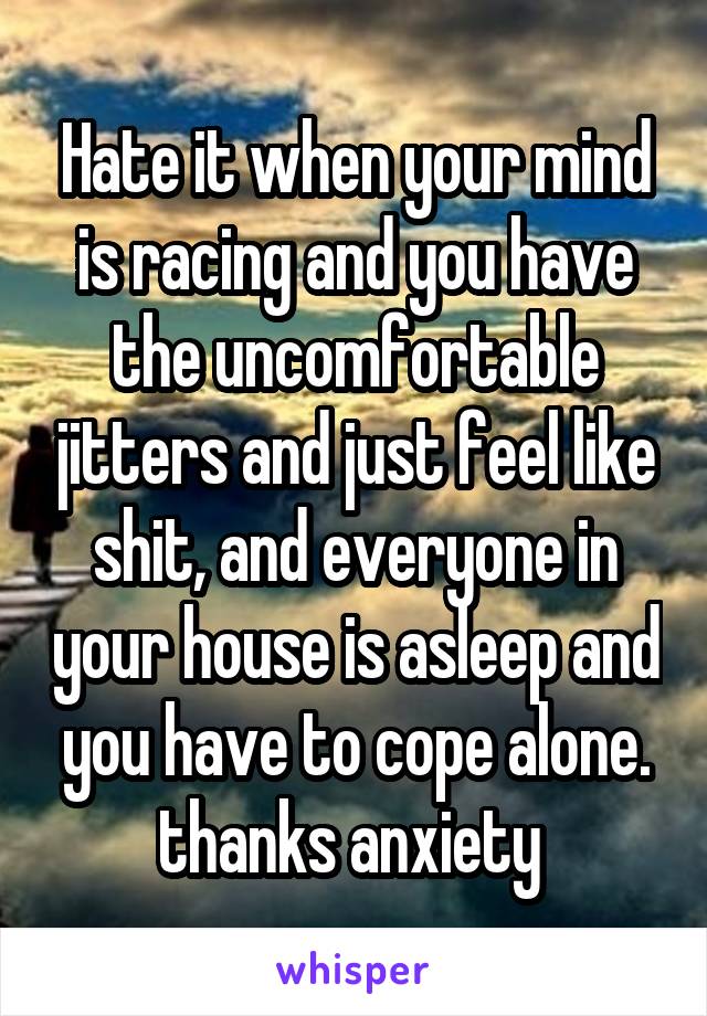 Hate it when your mind is racing and you have the uncomfortable jitters and just feel like shit, and everyone in your house is asleep and you have to cope alone. thanks anxiety 