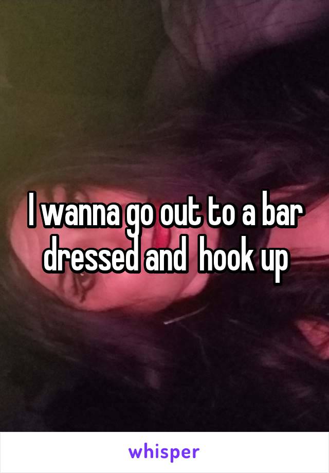 I wanna go out to a bar dressed and  hook up