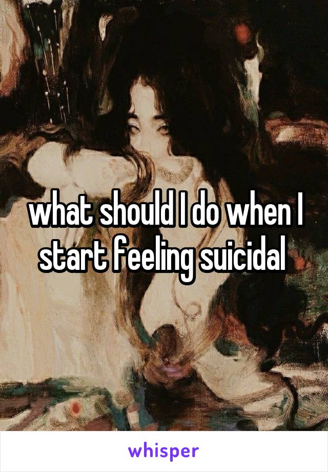 what should I do when I start feeling suicidal 