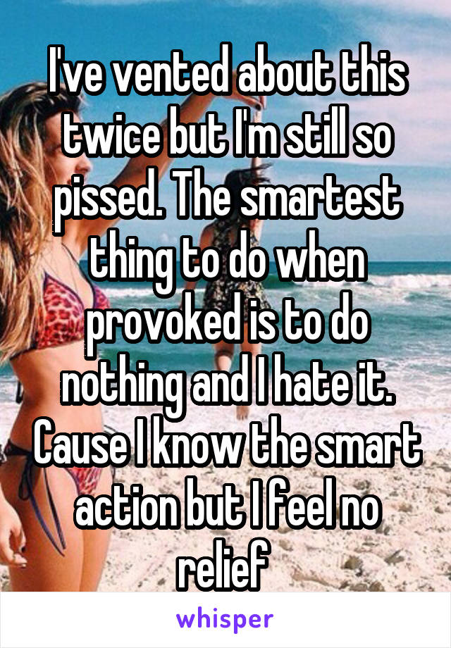 I've vented about this twice but I'm still so pissed. The smartest thing to do when provoked is to do nothing and I hate it. Cause I know the smart action but I feel no relief 