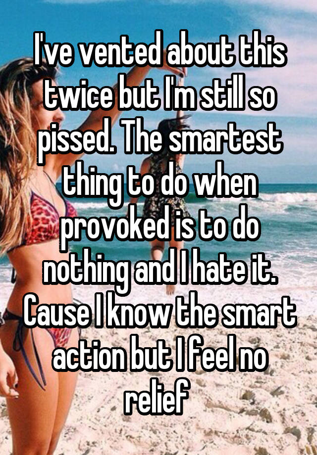 I've vented about this twice but I'm still so pissed. The smartest thing to do when provoked is to do nothing and I hate it. Cause I know the smart action but I feel no relief 