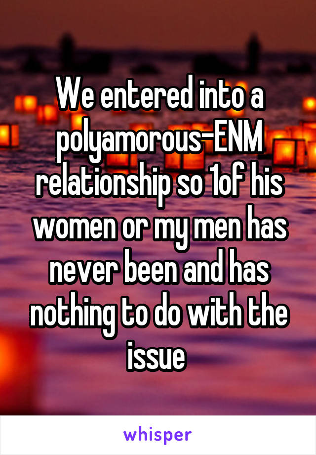 We entered into a polyamorous-ENM relationship so 1of his women or my men has never been and has nothing to do with the issue 