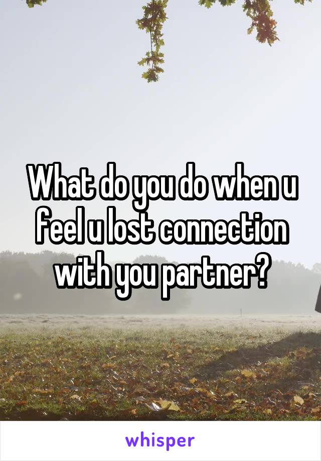 What do you do when u feel u lost connection with you partner?