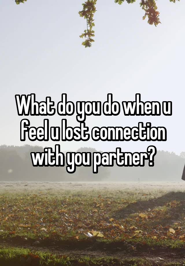 What do you do when u feel u lost connection with you partner?