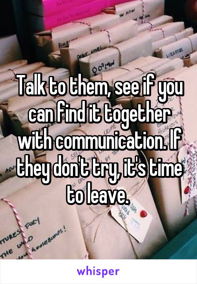 Talk to them, see if you can find it together with communication. If they don't try, it's time to leave. 