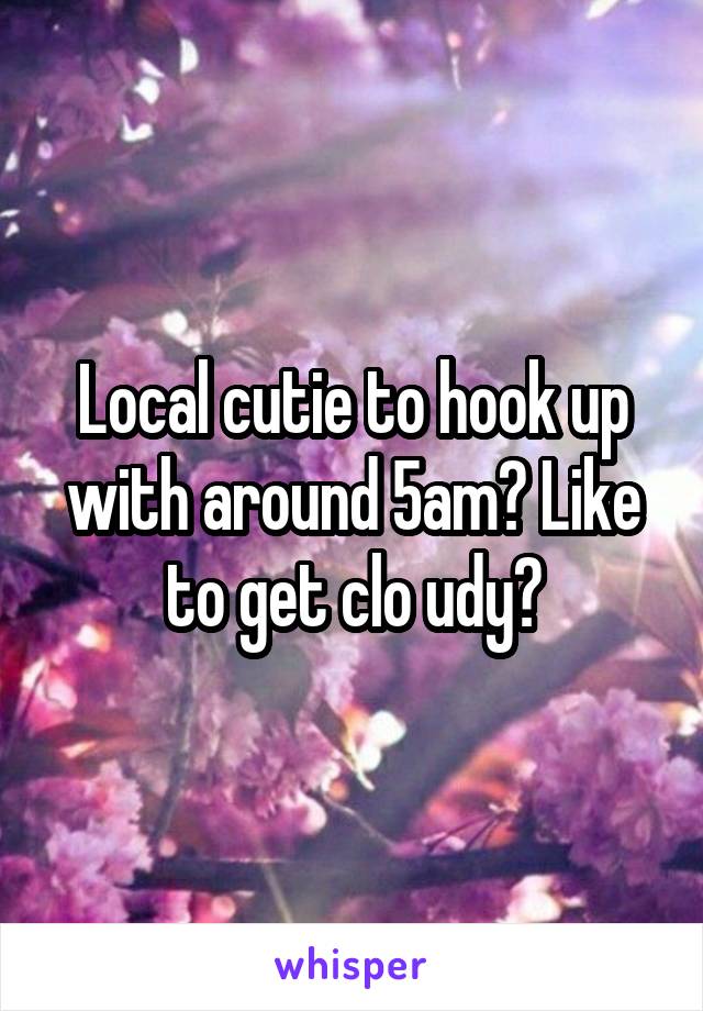 Local cutie to hook up with around 5am? Like to get clo udy?