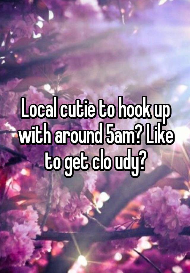 Local cutie to hook up with around 5am? Like to get clo udy?