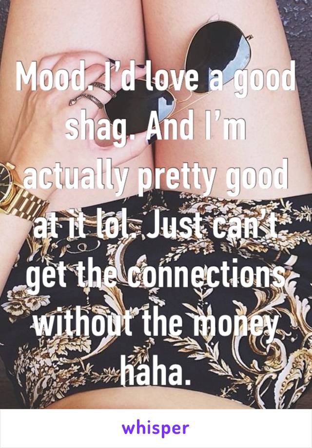 Mood. I’d love a good shag. And I’m actually pretty good at it lol. Just can’t get the connections without the money haha.