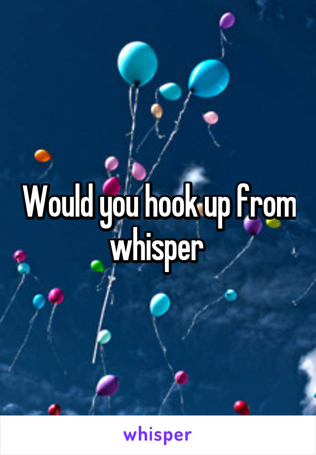 Would you hook up from whisper 