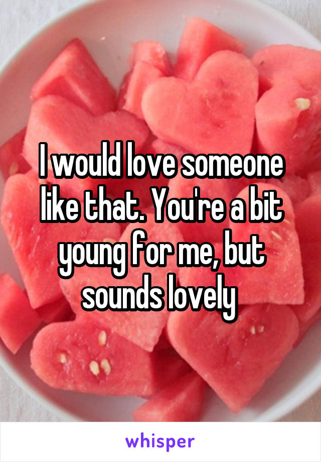 I would love someone like that. You're a bit young for me, but sounds lovely 