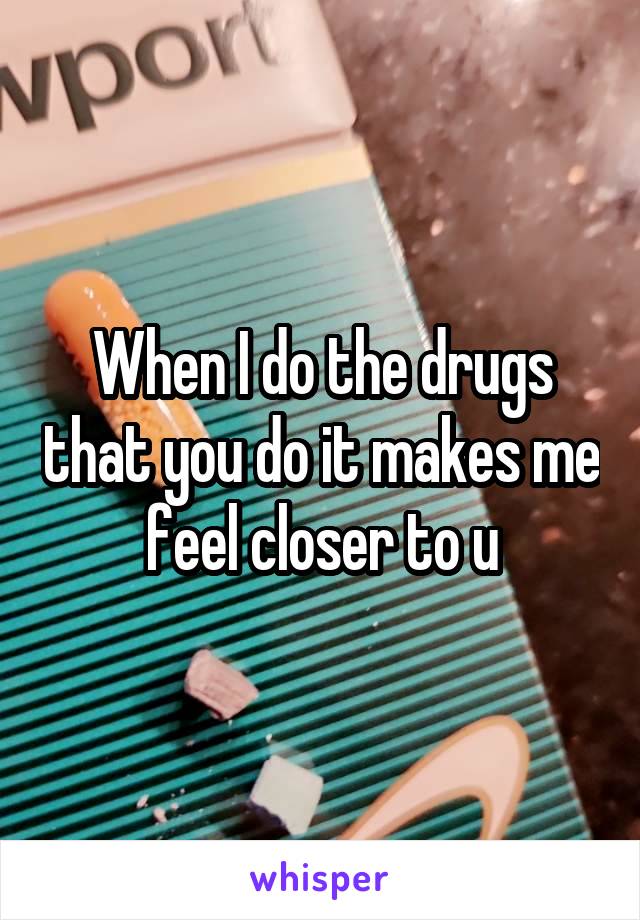 When I do the drugs that you do it makes me feel closer to u