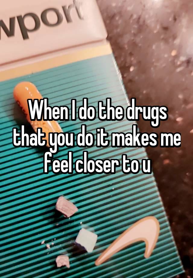 When I do the drugs that you do it makes me feel closer to u