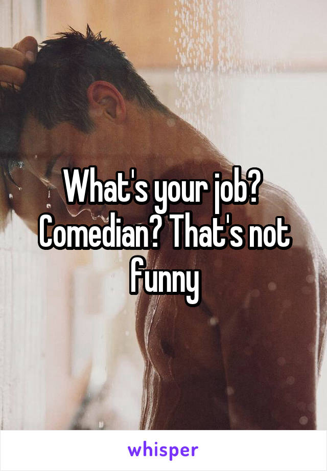 What's your job?  Comedian? That's not funny