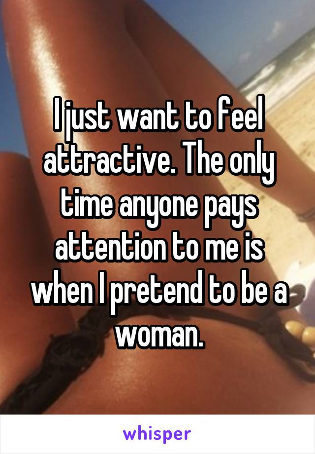 I just want to feel attractive. The only time anyone pays attention to me is when I pretend to be a woman.