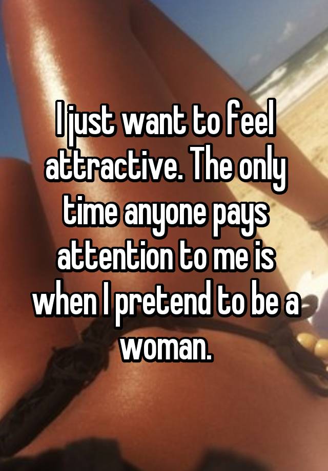 I just want to feel attractive. The only time anyone pays attention to me is when I pretend to be a woman.