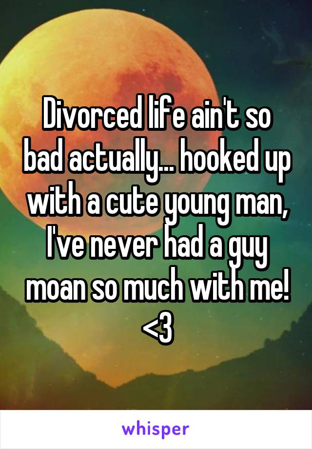 Divorced life ain't so bad actually... hooked up with a cute young man, I've never had a guy moan so much with me! <3