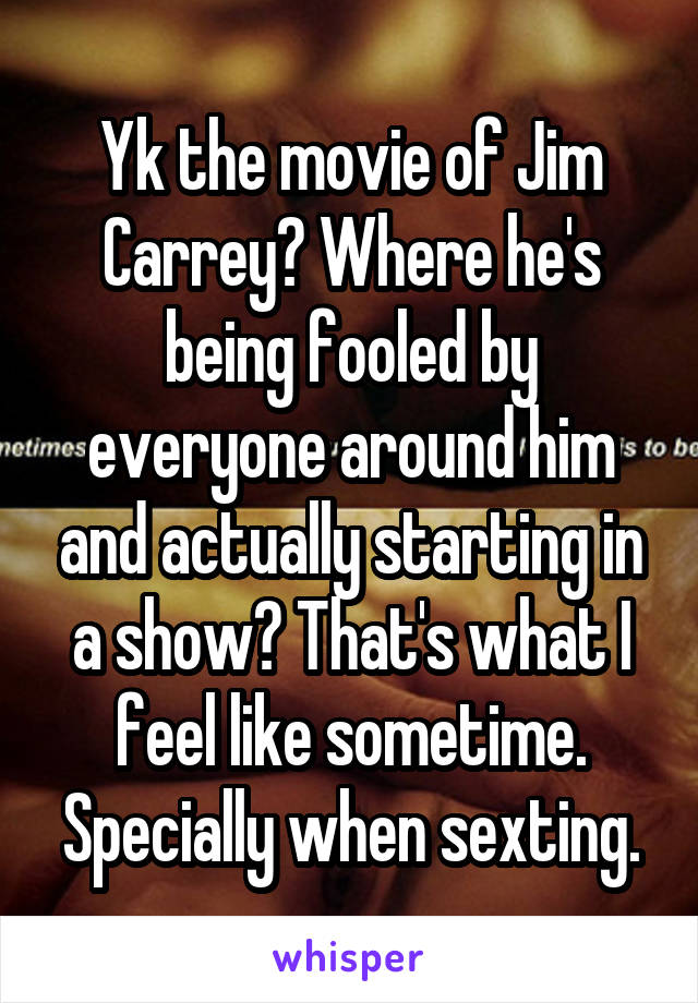 Yk the movie of Jim Carrey? Where he's being fooled by everyone around him and actually starting in a show? That's what I feel like sometime. Specially when sexting.