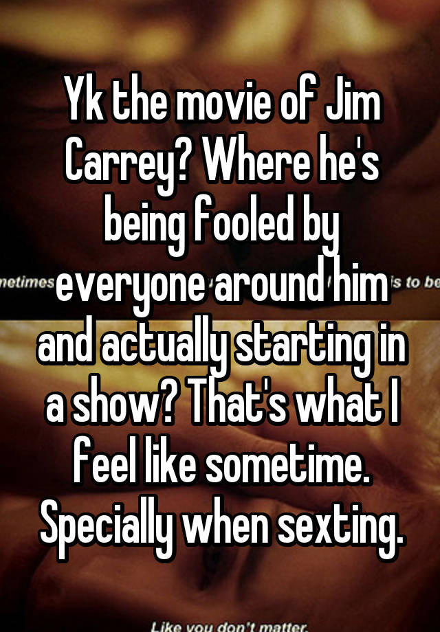 Yk the movie of Jim Carrey? Where he's being fooled by everyone around him and actually starting in a show? That's what I feel like sometime. Specially when sexting.