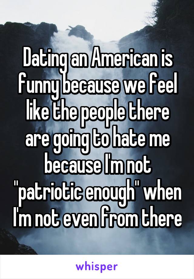 Dating an American is funny because we feel like the people there are going to hate me because I'm not "patriotic enough" when I'm not even from there