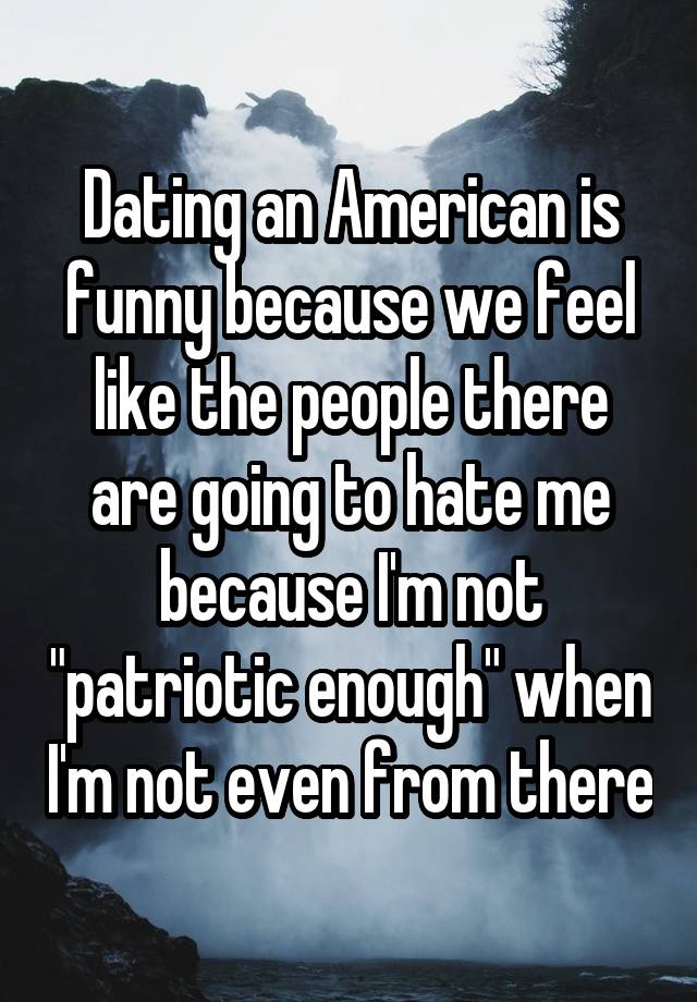 Dating an American is funny because we feel like the people there are going to hate me because I'm not "patriotic enough" when I'm not even from there