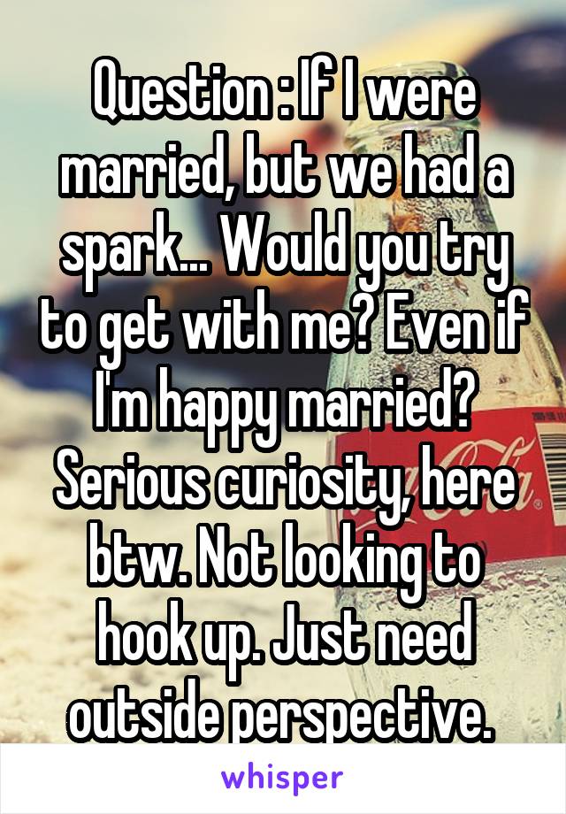 Question : If I were married, but we had a spark... Would you try to get with me? Even if I'm happy married? Serious curiosity, here btw. Not looking to hook up. Just need outside perspective. 
