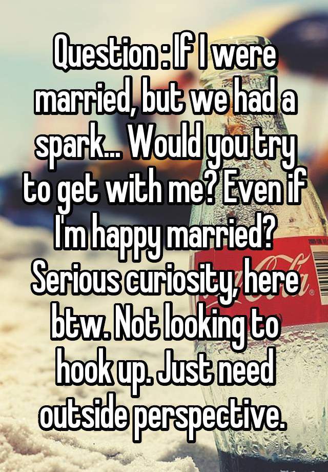Question : If I were married, but we had a spark... Would you try to get with me? Even if I'm happy married? Serious curiosity, here btw. Not looking to hook up. Just need outside perspective. 