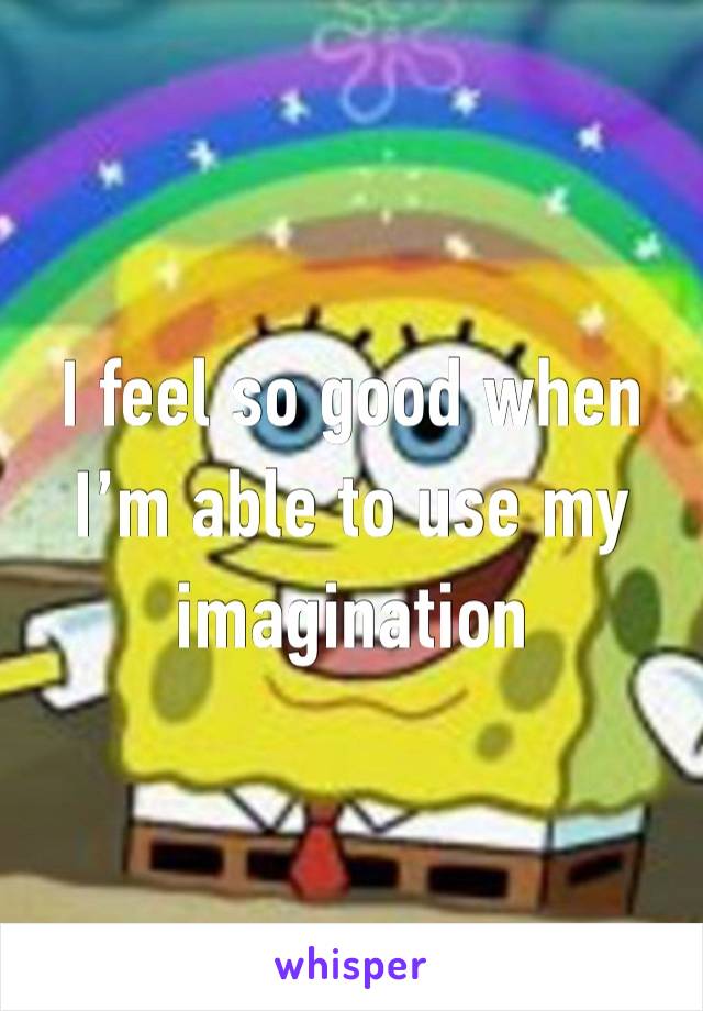 I feel so good when I’m able to use my imagination 