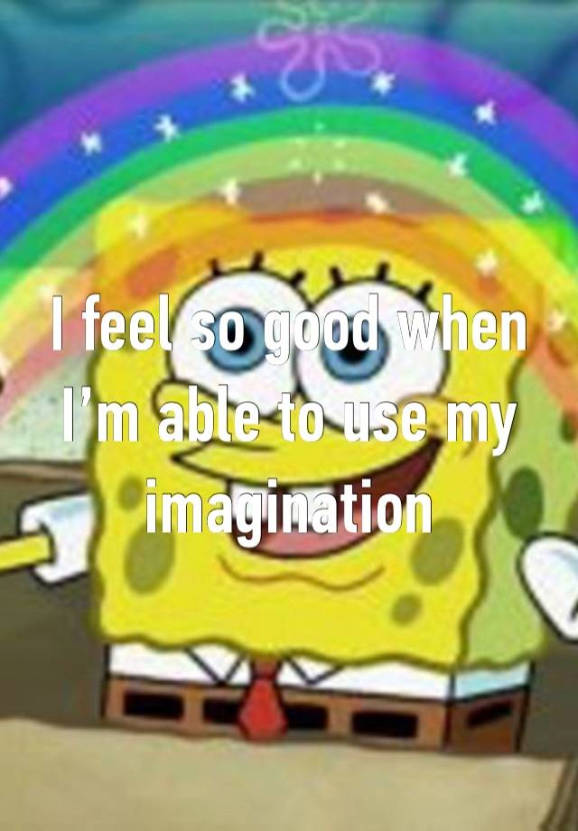 I feel so good when I’m able to use my imagination 