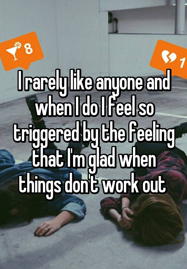 I rarely like anyone and when I do I feel so triggered by the feeling that I'm glad when things don't work out 