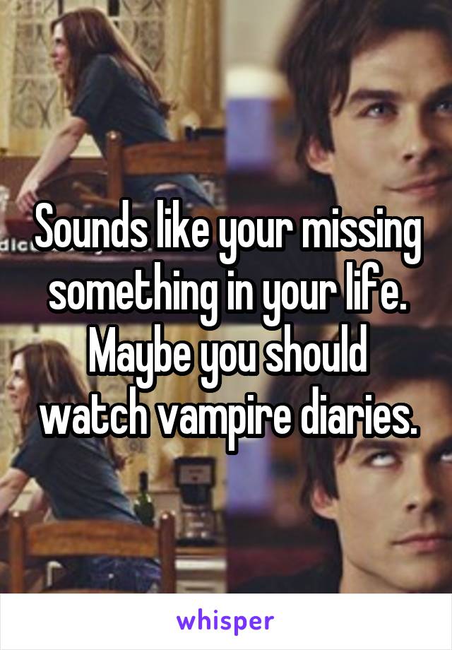 Sounds like your missing something in your life. Maybe you should watch vampire diaries.