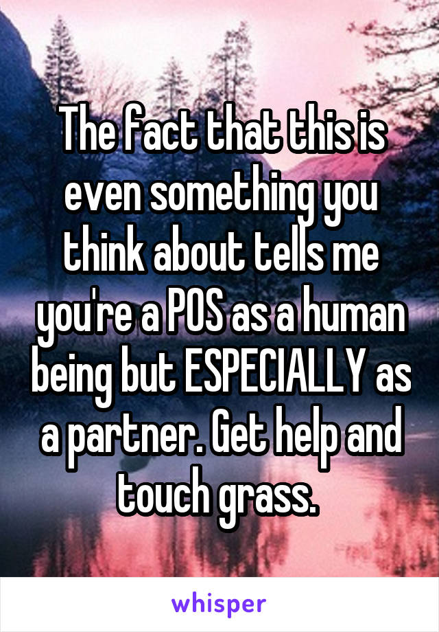 The fact that this is even something you think about tells me you're a POS as a human being but ESPECIALLY as a partner. Get help and touch grass. 