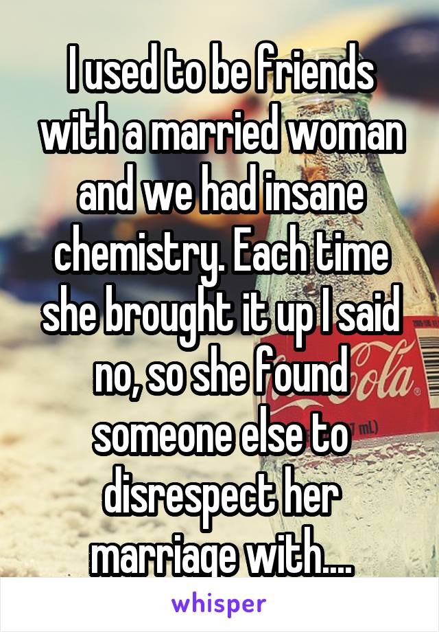 I used to be friends with a married woman and we had insane chemistry. Each time she brought it up I said no, so she found someone else to disrespect her marriage with....