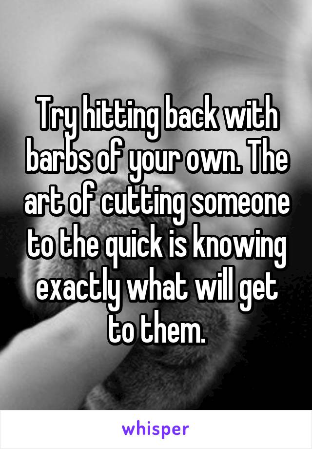 Try hitting back with barbs of your own. The art of cutting someone to the quick is knowing exactly what will get to them.