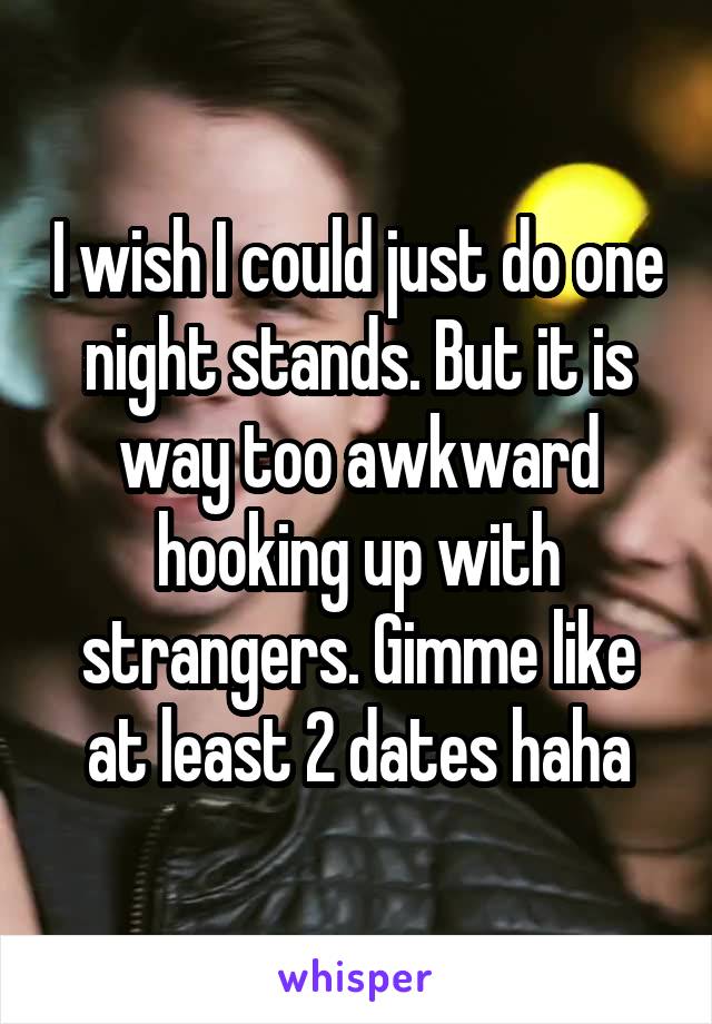 I wish I could just do one night stands. But it is way too awkward hooking up with strangers. Gimme like at least 2 dates haha