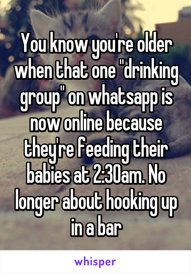 You know you're older when that one "drinking group" on whatsapp is now online because they're feeding their babies at 2:30am. No longer about hooking up in a bar