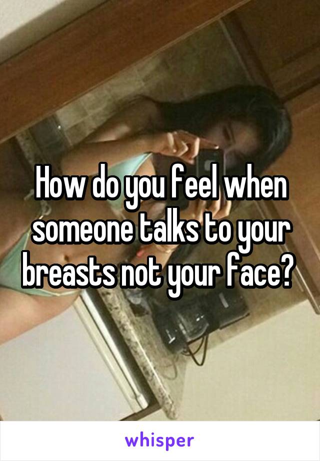 How do you feel when someone talks to your breasts not your face? 